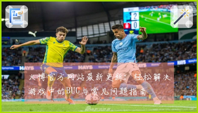 火博官方网站最新更新：轻松解决游戏中的BUG与常见问题指南