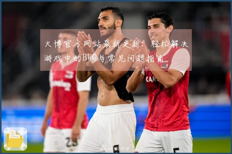 火博官方网站最新更新：轻松解决游戏中的BUG与常见问题指南